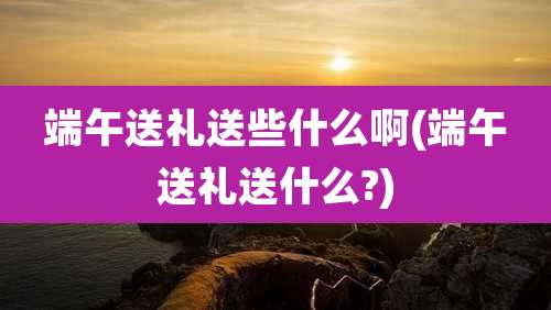 端午送礼送些什么啊(端午送礼送什么?)