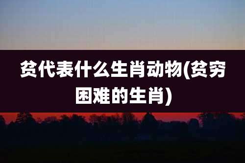 贫代表什么生肖动物(贫穷困难的生肖)