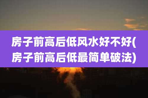 房子前高后低风水好不好(房子前高后低最简单破法)
