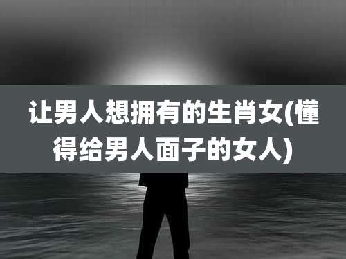 让男人想拥有的生肖女(懂得给男人面子的女人)