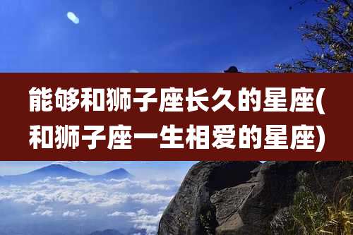能够和狮子座长久的星座(和狮子座一生相爱的星座)