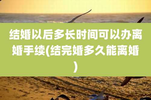 结婚以后多长时间可以办离婚手续(结完婚多久能离婚)