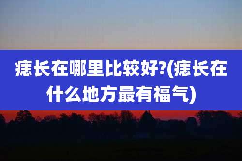 痣长在哪里比较好?(痣长在什么地方最有福气)