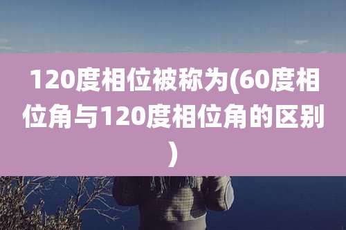 120度相位被称为(60度相位角与120度相位角的区别)