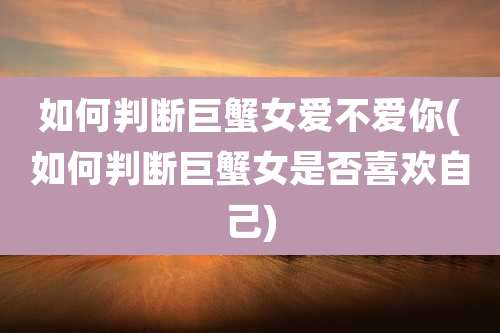 如何判断巨蟹女爱不爱你(如何判断巨蟹女是否喜欢自己)
