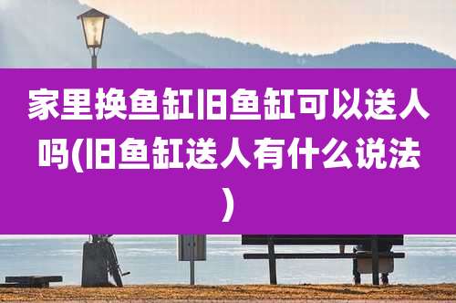 家里换鱼缸旧鱼缸可以送人吗(旧鱼缸送人有什么说法)