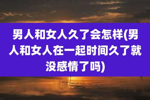 男人和女人久了会怎样(男人和女人在一起时间久了就没感情了吗)