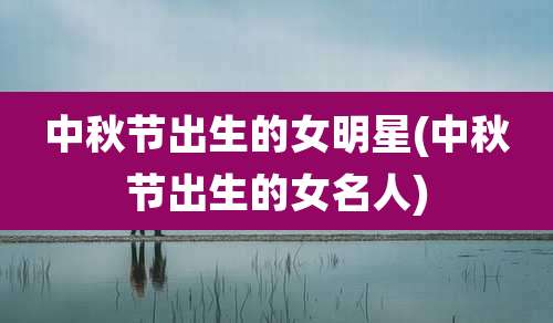 中秋节出生的女明星(中秋节出生的女名人)