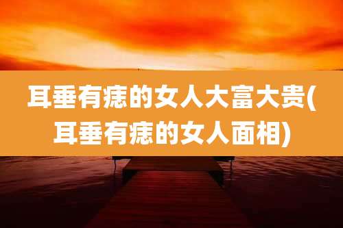 耳垂有痣的女人大富大贵(耳垂有痣的女人面相)