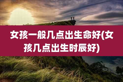 女孩一般几点出生命好(女孩几点出生时辰好)