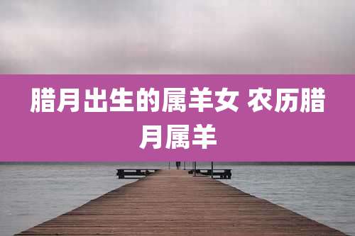 腊月出生的属羊女 农历腊月属羊