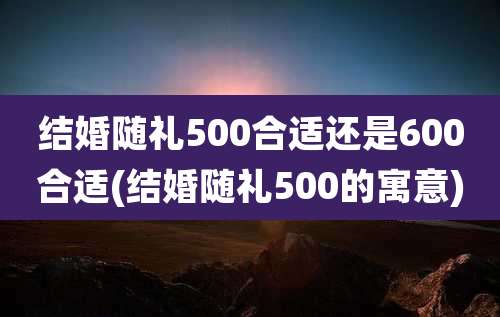 结婚随礼500合适还是600合适(结婚随礼500的寓意)