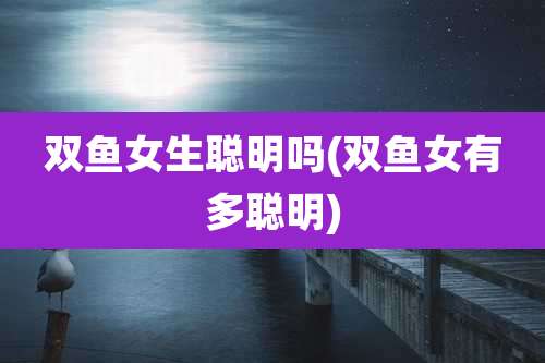 双鱼女生聪明吗(双鱼女有多聪明)