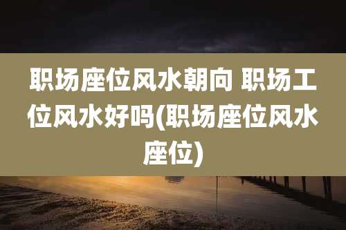 职场座位风水朝向 职场工位风水好吗(职场座位风水座位)