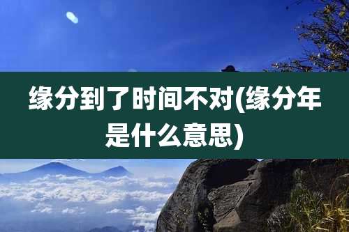 缘分到了时间不对(缘分年是什么意思)
