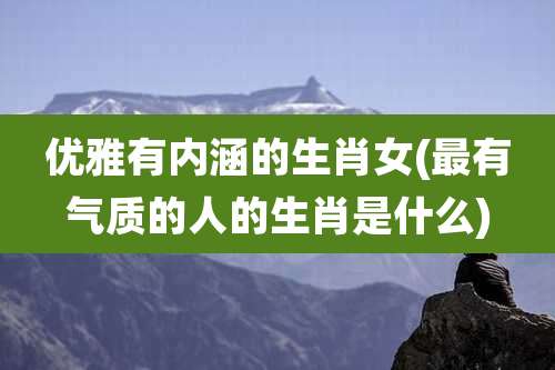 优雅有内涵的生肖女(最有气质的人的生肖是什么)