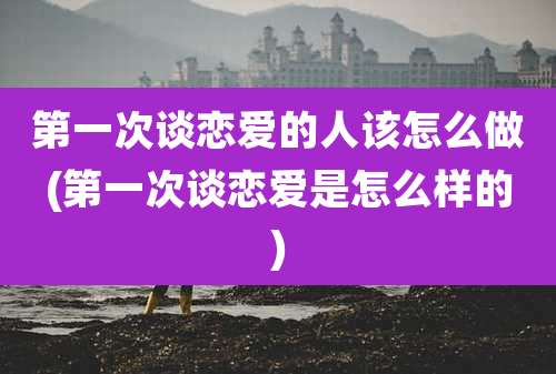 第一次谈恋爱的人该怎么做(第一次谈恋爱是怎么样的)