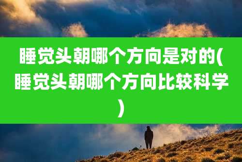 睡觉头朝哪个方向是对的(睡觉头朝哪个方向比较科学)