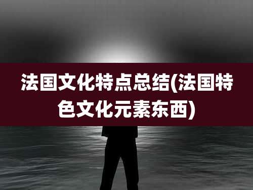 法国文化特点总结(法国特色文化元素东西)