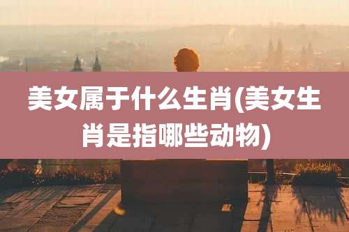 美女属于什么生肖(美女生肖是指哪些动物)