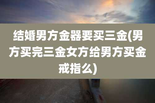 结婚男方金器要买三金(男方买完三金女方给男方买金戒指么)
