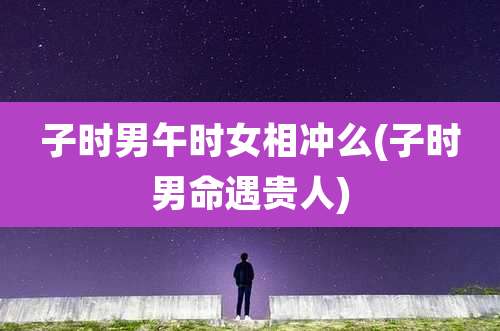 子时男午时女相冲么(子时男命遇贵人)