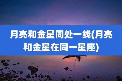 月亮和金星同处一线(月亮和金星在同一星座)