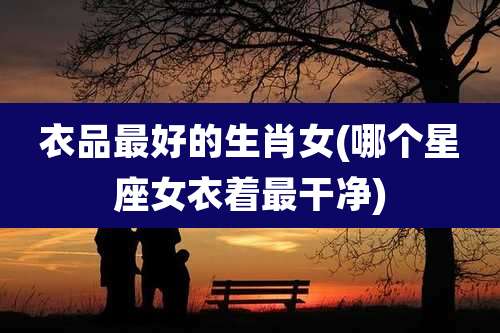 衣品最好的生肖女(哪个星座女衣着最干净)
