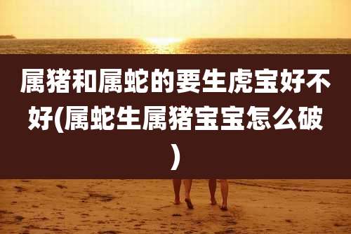 属猪和属蛇的要生虎宝好不好(属蛇生属猪宝宝怎么破)