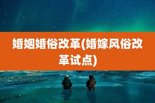 婚姻婚俗改革(婚嫁风俗改革试点)