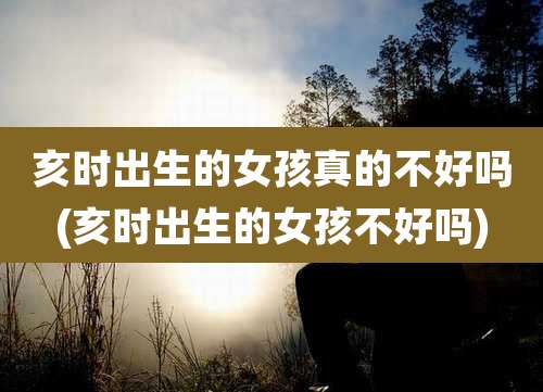 亥时出生的女孩真的不好吗(亥时出生的女孩不好吗)