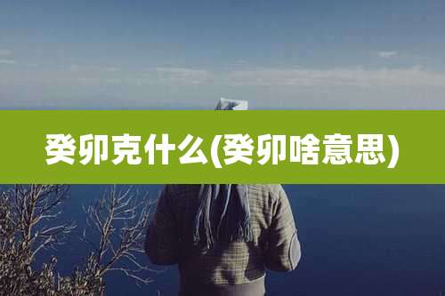 癸卯克什么(癸卯啥意思)