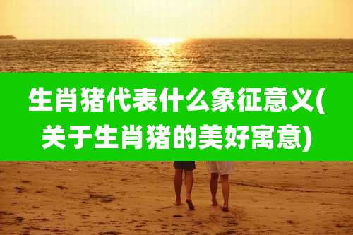 生肖猪代表什么象征意义(关于生肖猪的美好寓意)