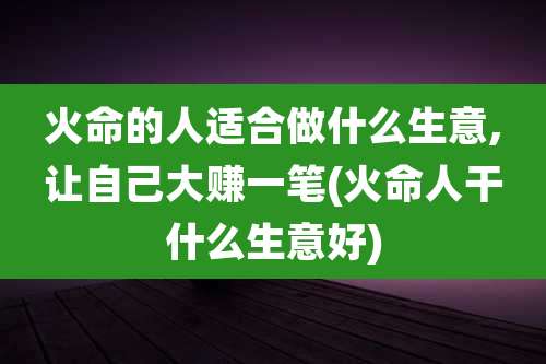 火命的人适合做什么生意,让自己大赚一笔(火命人干什么生意好)