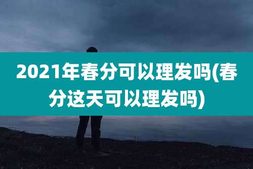 2021年春分可以理发吗(春分这天可以理发吗)