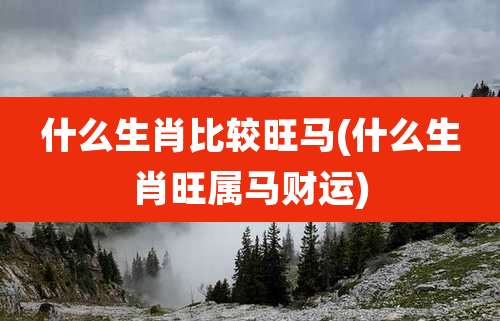 什么生肖比较旺马(什么生肖旺属马财运)