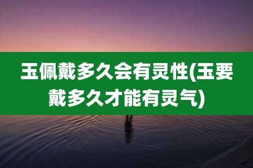 玉佩戴多久会有灵性(玉要戴多久才能有灵气)