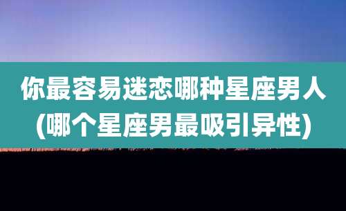 你最容易迷恋哪种星座男人(哪个星座男最吸引异性)