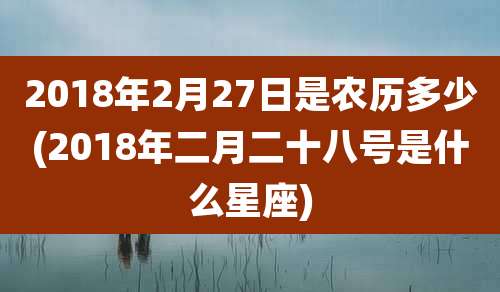 2018年2月27日是农历多少(2018年二月二十八号是什么星座)