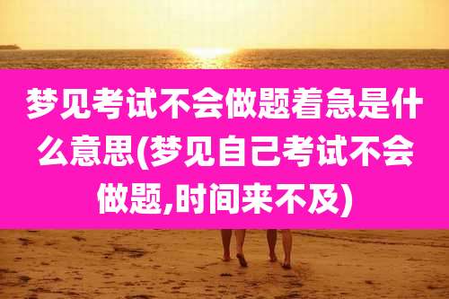 梦见考试不会做题着急是什么意思(梦见自己考试不会做题,时间来不及)