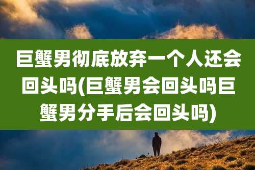 巨蟹男彻底放弃一个人还会回头吗(巨蟹男会回头吗巨蟹男分手后会回头吗)