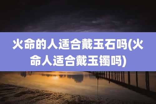 火命的人适合戴玉石吗(火命人适合戴玉镯吗)