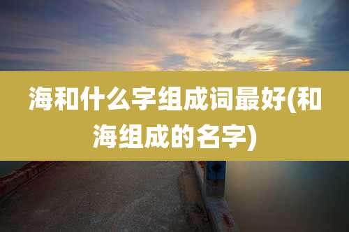 海和什么字组成词最好(和海组成的名字)
