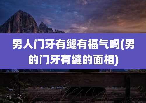 男人门牙有缝有福气吗(男的门牙有缝的面相)