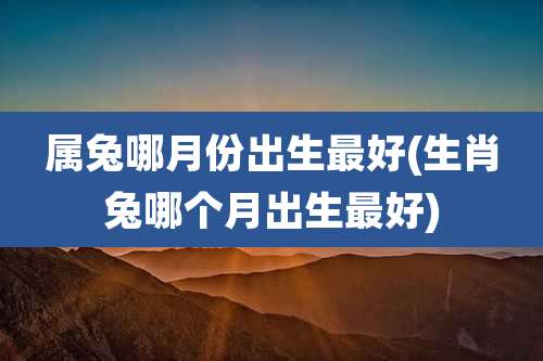 属兔哪月份出生最好(生肖兔哪个月出生最好)