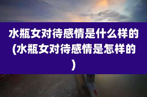 水瓶女对待感情是什么样的(水瓶女对待感情是怎样的)