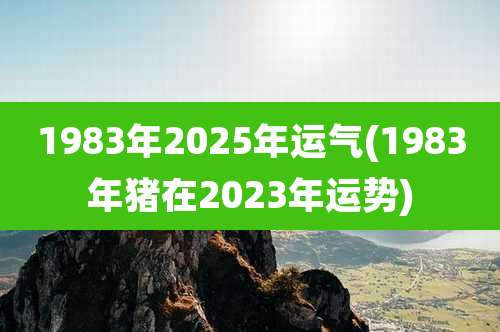 1983年2025年运气(1983年猪在2023年运势)