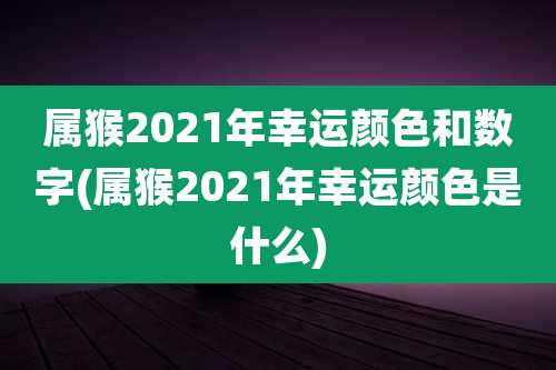 属猴2021年幸运颜色和数字(属猴2021年幸运颜色是什么)