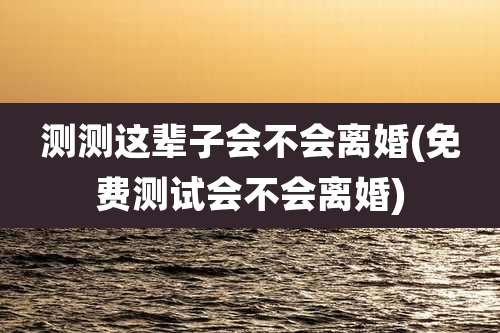 测测这辈子会不会离婚(免费测试会不会离婚)