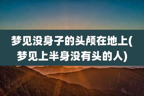梦见没身子的头颅在地上(梦见上半身没有头的人)